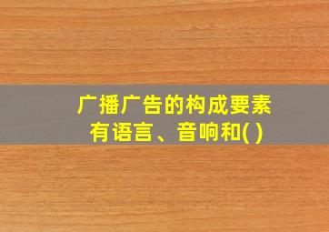 广播广告的构成要素有语言、音响和( )